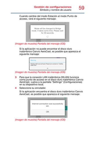 59
Gestión de configuraciones
Símbolo y nombre de usuario
Cuando cambie del modo Estación al modo Punto de
acceso, verá el siguiente mensaje:
(Imagen de muestra) Pantalla del mensaje (iOS)
Si la aplicación no puede encontrar el disco duro
inalámbrico Canvio AeroCast, es posible que aparezca el
siguiente mensaje:
(Imagen de muestra) Pantalla del mensaje (iOS)
3 Para que la conexión LAN inalámbrica (WLAN) funcione
como punto de acceso en el disco duro inalámbrico Canvio
AeroCast, vuelva a la pantalla “Settings” (Configuraciones)
en su dispositivo local.
4 Seleccione su enrutador.
Si la aplicación encuentra el disco duro inalámbrico Canvio
AeroCast, es posible que aparezca el siguiente mensaje:
(Imagen de muestra) Pantalla del mensaje (iOS)
 