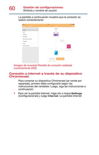 60 Gestión de configuraciones
Símbolo y nombre de usuario
La pantalla a continuación muestra que la conexión se
realizó correctamente:
(Imagen de muestra) Pantalla de conexión realizada
correctamente (iOS)
Conexión a Internet a través de su dispositivo
Chromecast
Para conectar su dispositivo Chromecast (se vende por
separado), primero debe configurarlo según las
instrucciones del vendedor. Luego, siga las instrucciones a
continuación:
1 Para ver la pantalla Internet, haga clic o toque Settings
(Configuraciones) y luego Internet. La pantalla Internet
 