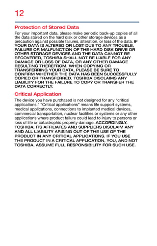 12
Protection of Stored Data
For your important data, please make periodic back-up copies of all
the data stored on the hard disk or other storage devices as a
precaution against possible failures, alteration, or loss of the data. IF
YOUR DATA IS ALTERED OR LOST DUE TO ANY TROUBLE,
FAILURE OR MALFUNCTION OF THE HARD DISK DRIVE OR
OTHER STORAGE DEVICES AND THE DATA CANNOT BE
RECOVERED, TOSHIBA SHALL NOT BE LIABLE FOR ANY
DAMAGE OR LOSS OF DATA, OR ANY OTHER DAMAGE
RESULTING THEREFROM. WHEN COPYING OR
TRANSFERRING YOUR DATA, PLEASE BE SURE TO
CONFIRM WHETHER THE DATA HAS BEEN SUCCESSFULLY
COPIED OR TRANSFERRED. TOSHIBA DISCLAIMS ANY
LIABILITY FOR THE FAILURE TO COPY OR TRANSFER THE
DATA CORRECTLY.
Critical Application
The device you have purchased is not designed for any “critical
applications.” “Critical applications” means life support systems,
medical applications, connections to implanted medical devices,
commercial transportation, nuclear facilities or systems or any other
applications where product failure could lead to injury to persons or
loss of life or catastrophic property damage. ACCORDINGLY,
TOSHIBA, ITS AFFILIATES AND SUPPLIERS DISCLAIM ANY
AND ALL LIABILITY ARISING OUT OF THE USE OF THE
PRODUCT IN ANY CRITICAL APPLICATIONS. IF YOU USE
THE PRODUCT IN A CRITICAL APPLICATION, YOU, AND NOT
TOSHIBA, ASSUME FULL RESPONSIBILITY FOR SUCH USE.
 