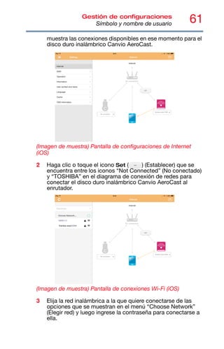61
Gestión de configuraciones
Símbolo y nombre de usuario
muestra las conexiones disponibles en ese momento para el
disco duro inalámbrico Canvio AeroCast.
(Imagen de muestra) Pantalla de configuraciones de Internet
(iOS)
2 Haga clic o toque el icono Set ( ) (Establecer) que se
encuentra entre los iconos “Not Connected” (No conectado)
y “TOSHIBA” en el diagrama de conexión de redes para
conectar el disco duro inalámbrico Canvio AeroCast al
enrutador.
(Imagen de muestra) Pantalla de conexiones Wi-Fi (iOS)
3 Elija la red inalámbrica a la que quiere conectarse de las
opciones que se muestran en el menú “Choose Network”
(Elegir red) y luego ingrese la contraseña para conectarse a
ella.
 