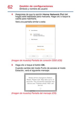62 Gestión de configuraciones
Símbolo y nombre de usuario
4 Asegúrese de que la opción Home Network (Red del
hogar) esté habilitada para marcarla. Haga clic o toque la
casilla para habilitarla.
Verá una pantalla similar a esta:
(Imagen de muestra) Pantalla de conexión SSID (iOS)
5 Haga clic o toque el botón OK.
Cuando cambie del modo Punto de acceso al modo
Estación, verá el siguiente mensaje:
(Imagen de muestra) Pantalla del mensaje (iOS)
 