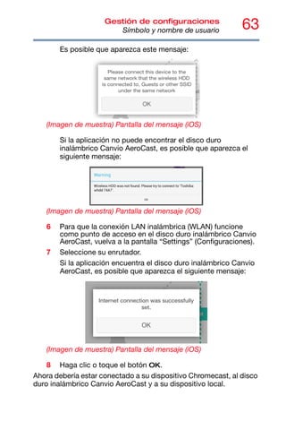 63
Gestión de configuraciones
Símbolo y nombre de usuario
Es posible que aparezca este mensaje:
(Imagen de muestra) Pantalla del mensaje (iOS)
Si la aplicación no puede encontrar el disco duro
inalámbrico Canvio AeroCast, es posible que aparezca el
siguiente mensaje:
(Imagen de muestra) Pantalla del mensaje (iOS)
6 Para que la conexión LAN inalámbrica (WLAN) funcione
como punto de acceso en el disco duro inalámbrico Canvio
AeroCast, vuelva a la pantalla “Settings” (Configuraciones).
7 Seleccione su enrutador.
Si la aplicación encuentra el disco duro inalámbrico Canvio
AeroCast, es posible que aparezca el siguiente mensaje:
(Imagen de muestra) Pantalla del mensaje (iOS)
8 Haga clic o toque el botón OK.
Ahora debería estar conectado a su dispositivo Chromecast, al disco
duro inalámbrico Canvio AeroCast y a su dispositivo local.
 