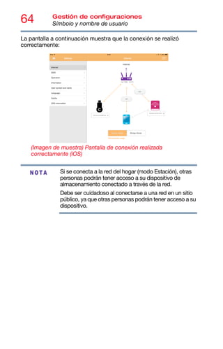 64 Gestión de configuraciones
Símbolo y nombre de usuario
La pantalla a continuación muestra que la conexión se realizó
correctamente:
(Imagen de muestra) Pantalla de conexión realizada
correctamente (iOS)
Si se conecta a la red del hogar (modo Estación), otras
personas podrán tener acceso a su dispositivo de
almacenamiento conectado a través de la red.
Debe ser cuidadoso al conectarse a una red en un sitio
público, ya que otras personas podrán tener acceso a su
dispositivo.
NOTA
 