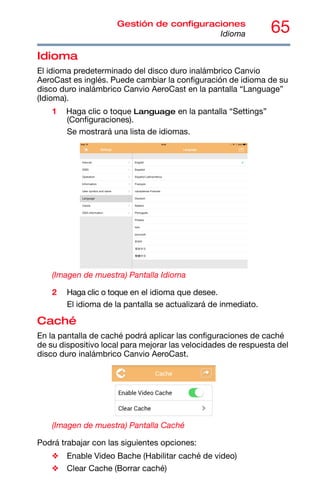 65
Gestión de configuraciones
Idioma
Idioma
El idioma predeterminado del disco duro inalámbrico Canvio
AeroCast es inglés. Puede cambiar la configuración de idioma de su
disco duro inalámbrico Canvio AeroCast en la pantalla “Language”
(Idioma).
1 Haga clic o toque Language en la pantalla “Settings”
(Configuraciones).
Se mostrará una lista de idiomas.
(Imagen de muestra) Pantalla Idioma
2 Haga clic o toque en el idioma que desee.
El idioma de la pantalla se actualizará de inmediato.
Caché
En la pantalla de caché podrá aplicar las configuraciones de caché
de su dispositivo local para mejorar las velocidades de respuesta del
disco duro inalámbrico Canvio AeroCast.
(Imagen de muestra) Pantalla Caché
Podrá trabajar con las siguientes opciones:
❖ Enable Video Bache (Habilitar caché de video)
❖ Clear Cache (Borrar caché)
 