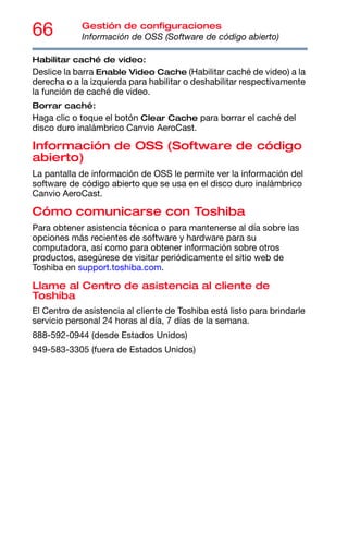 66 Gestión de configuraciones
Información de OSS (Software de código abierto)
Habilitar caché de video:
Deslice la barra Enable Video Cache (Habilitar caché de video) a la
derecha o a la izquierda para habilitar o deshabilitar respectivamente
la función de caché de video.
Borrar caché:
Haga clic o toque el botón Clear Cache para borrar el caché del
disco duro inalámbrico Canvio AeroCast.
Información de OSS (Software de código
abierto)
La pantalla de información de OSS le permite ver la información del
software de código abierto que se usa en el disco duro inalámbrico
Canvio AeroCast.
Cómo comunicarse con Toshiba
Para obtener asistencia técnica o para mantenerse al día sobre las
opciones más recientes de software y hardware para su
computadora, así como para obtener información sobre otros
productos, asegúrese de visitar periódicamente el sitio web de
Toshiba en support.toshiba.com.
Llame al Centro de asistencia al cliente de
Toshiba
El Centro de asistencia al cliente de Toshiba está listo para brindarle
servicio personal 24 horas al día, 7 días de la semana.
888-592-0944 (desde Estados Unidos)
949-583-3305 (fuera de Estados Unidos)
 