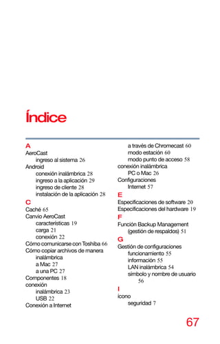 67
Índice
A
AeroCast
ingreso al sistema 26
Android
conexión inalámbrica 28
ingreso a la aplicación 29
ingreso de cliente 28
instalación de la aplicación 28
C
Caché 65
Canvio AeroCast
características 19
carga 21
conexión 22
Cómocomunicarse conToshiba 66
Cómo copiar archivos de manera
inalámbrica
a Mac 27
a una PC 27
Componentes 18
conexión
inalámbrica 23
USB 22
Conexión a Internet
a través de Chromecast 60
modo estación 60
modo punto de acceso 58
conexión inalámbrica
PC o Mac 26
Configuraciones
Internet 57
E
Especificaciones de software 20
Especificaciones del hardware 19
F
Función Backup Management
(gestión de respaldos) 51
G
Gestión de configuraciones
funcionamiento 55
información 55
LAN inalámbrica 54
símbolo y nombre de usuario
56
I
ícono
seguridad 7
 