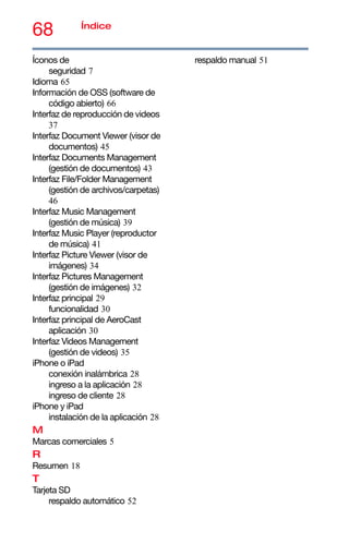 68 Índice
Íconos de
seguridad 7
Idioma 65
Información de OSS (software de
código abierto) 66
Interfaz de reproducción de videos
37
Interfaz Document Viewer (visor de
documentos) 45
Interfaz Documents Management
(gestión de documentos) 43
Interfaz File/Folder Management
(gestión de archivos/carpetas)
46
Interfaz Music Management
(gestión de música) 39
Interfaz Music Player (reproductor
de música) 41
Interfaz Picture Viewer (visor de
imágenes) 34
Interfaz Pictures Management
(gestión de imágenes) 32
Interfaz principal 29
funcionalidad 30
Interfaz principal de AeroCast
aplicación 30
Interfaz Videos Management
(gestión de videos) 35
iPhone o iPad
conexión inalámbrica 28
ingreso a la aplicación 28
ingreso de cliente 28
iPhone y iPad
instalación de la aplicación 28
M
Marcas comerciales 5
R
Resumen 18
T
Tarjeta SD
respaldo automático 52
respaldo manual 51
 