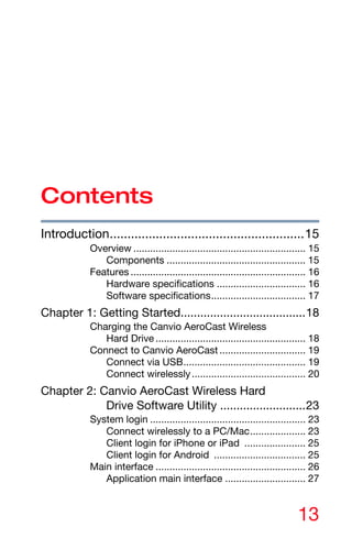13
Contents
Introduction.......................................................15
Overview .............................................................. 15
Components .................................................. 15
Features ............................................................... 16
Hardware specifications ................................ 16
Software specifications.................................. 17
Chapter 1: Getting Started......................................18
Charging the Canvio AeroCast Wireless
Hard Drive ...................................................... 18
Connect to Canvio AeroCast ............................... 19
Connect via USB............................................ 19
Connect wirelessly......................................... 20
Chapter 2: Canvio AeroCast Wireless Hard
Drive Software Utility ..........................23
System login ........................................................ 23
Connect wirelessly to a PC/Mac.................... 23
Client login for iPhone or iPad ...................... 25
Client login for Android ................................. 25
Main interface ...................................................... 26
Application main interface ............................. 27
 