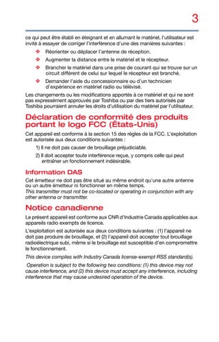 3
ce qui peut être établi en éteignant et en allumant le matériel, l’utilisateur est
invité à essayer de corriger l’interférence d'une des manières suivantes :
❖ Réorienter ou déplacer l’antenne de réception.
❖ Augmenter la distance entre le matériel et le récepteur.
❖ Brancher le matériel dans une prise de courant qui se trouve sur un
circuit différent de celui sur lequel le récepteur est branché.
❖ Demander l’aide du concessionnaire ou d’un technicien
d’expérience en matériel radio ou télévisé.
Les changements ou les modifications apportés à ce matériel et qui ne sont
pas expressément approuvés par Toshiba ou par des tiers autorisés par
Toshiba pourraient annuler les droits d’utilisation du matériel par l’utilisateur.
Déclaration de conformité des produits
portant le logo FCC (États-Unis)
Cet appareil est conforme à la section 15 des règles de la FCC. L’exploitation
est autorisée aux deux conditions suivantes :
1) Il ne doit pas causer de brouillage préjudiciable.
2) Il doit accepter toute interférence reçue, y compris celle qui peut
entraîner un fonctionnement indésirable.
Information DAS
Cet émetteur ne doit pas être situé au même endroit qu'une autre antenne
ou un autre émetteur ni fonctionner en même temps.
This transmitter must not be co-located or operating in conjunction with any
other antenna or transmitter.
Notice canadienne
Le présent appareil est conforme aux CNR d'Industrie Canada applicables aux
appareils radio exempts de licence.
L’exploitation est autorisée aux deux conditions suivantes : (1) l’appareil ne
doit pas produire de brouillage, et (2) l'appareil doit accepter tout brouillage
radioélectrique subi, même si le brouillage est susceptible d’en compromettre
le fonctionnement.
This device complies with Industry Canada license-exempt RSS standard(s).
Operation is subject to the following two conditions: (1) this device may not
cause interference, and (2) this device must accept any interference, including
interference that may cause undesired operation of the device.
 