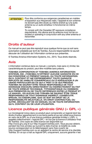 4
Pour être conforme aux exigences canadiennes en matière
d'exposition aux fréquences radio, l’appareil et son antenne
ne doivent pas être situés au même endroit qu’une autre
antenne ou un autre émetteur ni fonctionner en même
temps.
To comply with the Canadian RF exposure compliance
requirements, this device and its antenna must not be co-
located or operating in conjunction with any other antenna or
transmitter.
Droits d’auteur
Ce manuel ne peut pas être reproduit sous quelque forme que ce soit sans
autorisation préalable par écrit de Toshiba. Aucune responsabilité ne saurait
découler de l’utilisation de l'information contenue aux présentes.
© Toshiba America Information Systems, Inc., 2015. Tous droits réservés.
Avis
L’information contenue dans ce manuel, y compris, mais sans s’y limiter, les
caractéristiques du produit, peut être modifiée sans préavis.
TOSHIBA CORPORATION ET TOSHIBA AMERICA INFORMATION
SYSTEMS, INC. (TOSHIBA) N'OFFRENT AUCUNE GARANTIE EN CE
QUI CONCERNE LE PRÉSENT MANUEL OU TOUTE INFORMATION
QU'IL CONTIENT ET NIE EXPRESSÉMENT TOUTE GARANTIE
IMPLICITE DE VIABILITÉ COMMERCIALE OU D'ADÉQUATION À UN
USAGE PARTICULIER EN CE QUI A TRAIT À CE QUI PRÉCÈDE.
TOSHIBA NE SAURAIT ÊTRE TENUE RESPONSABLE DE TOUT
DOMMAGE ENCOURU DIRECTEMENT OU INDIRECTEMENT DU FAIT
DE TOUTE ERREUR TECHNIQUE, TYPOGRAPHIQUE OU OMISSION
AUX PRÉSENTES OU DE TOUTE DIFFÉRENCE ENTRE LE PRODUIT ET
LE MANUEL. EN AUCUN CAS TOSHIBA NE SAURAIT ÊTRE TENUE
RESPONSABLE DE TOUT DOMMAGE INDIRECT, CONSÉCUTIF,
SPÉCIAL OU EXEMPLAIRE, QUE CE SOIT EN DROIT DE LA
RESPONSABILITÉ DÉLICTUELLE, EN DROIT CONTRACTUEL OU
AUTRE, DÉCOULANT DE CE MANUEL OU DE TOUTE INFORMATION
QU'IL CONTIENT OU DE LEUR UTILISATION.
Licence publique générale GNU (« GPL »)
Le micrologiciel inclus dans ce produit peut comprendre un logiciel dont les
droits d’auteur appartiennent à une tierce partie et qui est utilisé sous licence
en vertu de la GPL ou d’une licence publique générale limitée (« LGPL »)
appelés collectivement « logiciel GPL » et non par la licence d’utilisateur final
de Toshiba. Une copie de cette licence est disponible sur
http://www.gnu.org et sur http://support.toshiba.com. Vous pouvez obtenir,
pendant les trois années qui suivent la date d’achat, la totalité du code
source correspondant en le téléchargeant sans frais à partir de
http://support.toshiba.com ou en appelant le centre de service à la clientèle
Toshiba. En ce qui a trait au logiciel GPL uniquement, aucune garantie n’est
ATTENTION
 