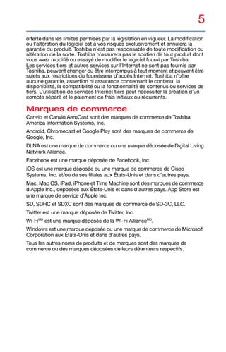 5
offerte dans les limites permises par la législation en vigueur. La modification
ou l’altération du logiciel est à vos risques exclusivement et annulera la
garantie du produit. Toshiba n’est pas responsable de toute modification ou
altération de la sorte. Toshiba n’assurera pas le soutien de tout produit dont
vous avez modifié ou essayé de modifier le logiciel fourni par Toshiba.
Les services tiers et autres services sur l’Internet ne sont pas fournis par
Toshiba, peuvent changer ou être interrompus à tout moment et peuvent être
sujets aux restrictions du fournisseur d'accès Internet. Toshiba n’offre
aucune garantie, assertion ni assurance concernant le contenu, la
disponibilité, la compatibilité ou la fonctionnalité de contenus ou services de
tiers. L’utilisation de services Internet tiers peut nécessiter la création d’un
compte séparé et le paiement de frais initiaux ou récurrents.
Marques de commerce
Canvio et Canvio AeroCast sont des marques de commerce de Toshiba
America Information Systems, Inc.
Android, Chromecast et Google Play sont des marques de commerce de
Google, Inc.
DLNA est une marque de commerce ou une marque déposée de Digital Living
Network Alliance.
Facebook est une marque déposée de Facebook, Inc.
iOS est une marque déposée ou une marque de commerce de Cisco
Systems, Inc. et/ou de ses filiales aux États-Unis et dans d’autres pays.
Mac, Mac OS, iPad, iPhone et Time Machine sont des marques de commerce
d’Apple Inc., déposées aux États-Unis et dans d'autres pays. App Store est
une marque de service d’Apple Inc.
SD, SDHC et SDXC sont des marques de commerce de SD-3C, LLC.
Twitter est une marque déposée de Twitter, Inc.
Wi-FiMD
est une marque déposée de la Wi-Fi AllianceMD
.
Windows est une marque déposée ou une marque de commerce de Microsoft
Corporation aux États-Unis et dans d’autres pays.
Tous les autres noms de produits et de marques sont des marques de
commerce ou des marques déposées de leurs détenteurs respectifs.
 
