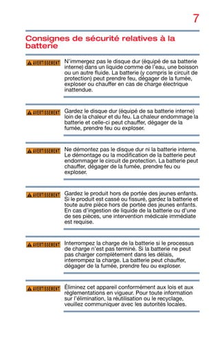 7
Consignes de sécurité relatives à la
batterie
N’immergez pas le disque dur (équipé de sa batterie
interne) dans un liquide comme de l’eau, une boisson
ou un autre fluide. La batterie (y compris le circuit de
protection) peut prendre feu, dégager de la fumée,
exploser ou chauffer en cas de charge électrique
inattendue.
Gardez le disque dur (équipé de sa batterie interne)
loin de la chaleur et du feu. La chaleur endommage la
batterie et celle-ci peut chauffer, dégager de la
fumée, prendre feu ou exploser.
Ne démontez pas le disque dur ni la batterie interne.
Le démontage ou la modification de la batterie peut
endommager le circuit de protection. La batterie peut
chauffer, dégager de la fumée, prendre feu ou
exploser.
Gardez le produit hors de portée des jeunes enfants.
Si le produit est cassé ou fissuré, gardez la batterie et
toute autre pièce hors de portée des jeunes enfants.
En cas d’ingestion de liquide de la batterie ou d'une
de ses pièces, une intervention médicale immédiate
est requise.
Interrompez la charge de la batterie si le processus
de charge n’est pas terminé. Si la batterie ne peut
pas charger complètement dans les délais,
interrompez la charge. La batterie peut chauffer,
dégager de la fumée, prendre feu ou exploser.
Éliminez cet appareil conformément aux lois et aux
réglementations en vigueur. Pour toute information
sur l’élimination, la réutilisation ou le recyclage,
veuillez communiquer avec les autorités locales.
AVERTISSEMENT
AVERTISSEMENT
AVERTISSEMENT
AVERTISSEMENT
AVERTISSEMENT
AVERTISSEMENT
 