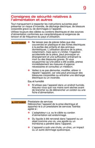 9
Consignes de sécurité relatives à
l’alimentation et autres
Tout manquement à respecter les instructions suivantes peut
présenter un risque d'incendie, de décharge électrique, de blessure
corporelle grave ou de dommages à l’appareil.
Utilisez toujours des câbles ou cordons électriques et des sources
d’alimentation conformes aux caractéristiques et exigences de
tension et de fréquence du pays d’utilisation.
❖ Ne laissez pas de pièces telles que des
couvercles en plastique et des fiches électriques
à la portée des enfants et des animaux
domestiques. L’utilisation abusive de la pièce,
notamment, mais sans s’y limiter, l’ingestion
accidentelle de la pièce, peut provoquer un
étranglement et une suffocation entraînant la
mort ou des blessures graves. Si vous
soupçonnez qu’une pièce a été avalée, prenez
immédiatement les mesures d'urgence
nécessaires et consultez un médecin.
❖ Veillez à ne pas démonter, modifier, altérer ni
réparer l’appareil, car cela peut provoquer des
blessures corporelles ou entraîner une décharge
électrique ou un incendie.
Eau et humidité
❖ N’utilisez pas l’appareil dans un endroit humide.
Assurez-vous que vos mains sont sèches avant
de brancher ou de débrancher un cordon ou une
fiche d’alimentation.
Prestataire de services
Débranchez l’appareil de la prise électrique et
apportez-le à un prestataire de services Toshiba
agréé si :
❖ L’adaptateur c.a. ou le câble ou cordon
d'alimentation est endommagé.
❖ Du liquide à été renversé dans l’appareil ou un
objet (comme une vis, une agrafe ou un
trombone) a pénétré dans l’appareil.
❖ L’appareil a subi une chute, un choc, un impact
ou un autre dommage quelconque.
AVERTISSEMENT
AVERTISSEMENT
 