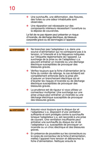 10
❖ Une surchauffe, une déformation, des fissures,
des fuites ou une odeur inhabituelle sont
observées.
❖ Une réparation est nécessaire sur des
composants intérieurs nécessitant l’ouverture ou
la dépose de couvercles.
Le fait de ne pas réparer peut présenter un risque
d'incendie, de décharge électrique, de blessure
corporelle grave ou de dommages à l’appareil.
❖ Ne branchez pas l’adaptateur c.a. dans une
source d’alimentation qui ne correspond pas à la
tension, à l’intensité et à la fréquence indiquées
sur l’étiquette réglementaire de l’appareil. La
surcharge de la prise ou de l’adaptateur c.a.
peuvent entraîner un incendie ou une décharge
électrique susceptibles de provoquer des
blessures graves.
❖ Vérifiez toujours que la fiche d’alimentation (et la
fiche du cordon de rallonge, le cas échéant) est
complètement enfoncée dans la prise afin
d'assurer un branchement électrique sûr et
d’écarter les risques d’incendie ou de décharge
électrique susceptibles de provoquer des
blessures graves.
❖ La prudence est de rigueur si vous utilisez un
connecteur multiprise. Une surcharge sur une
prise unique peut entraîner un incendie ou une
décharge électrique susceptible de provoquer
des blessures graves.
❖ Assurez-vous toujours que le disque dur et
l’adaptateur c.a. disposent d’une ventilation
suffisante et sont protégés contre la surchauffe
lorsque l’adaptateur c.a. est raccordé à une prise
de courant. Une ventilation insuffisante peut
entraîner une surchauffe du disque dur et de
l’adaptateur c.a. susceptible de provoquer un
incendie ou un choc électrique et des blessures
graves.
❖ En présence de poussière sur les connecteurs ou
le corps de connecteur de la fiche d’alimentation,
mettez l’appareil hors tension et débranchez la
fiche d’alimentation. Nettoyez ensuite le
AVERTISSEMENT
AVERTISSEMENT
 