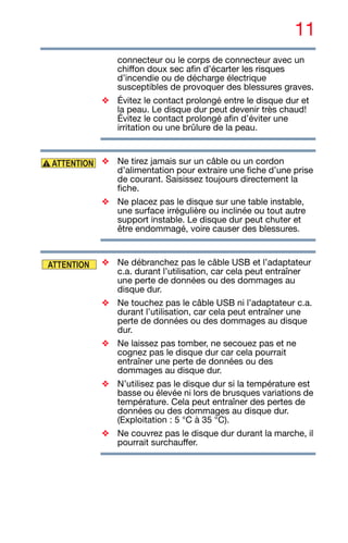 11
connecteur ou le corps de connecteur avec un
chiffon doux sec afin d’écarter les risques
d’incendie ou de décharge électrique
susceptibles de provoquer des blessures graves.
❖ Évitez le contact prolongé entre le disque dur et
la peau. Le disque dur peut devenir très chaud!
Évitez le contact prolongé afin d’éviter une
irritation ou une brûlure de la peau.
❖ Ne tirez jamais sur un câble ou un cordon
d’alimentation pour extraire une fiche d’une prise
de courant. Saisissez toujours directement la
fiche.
❖ Ne placez pas le disque sur une table instable,
une surface irrégulière ou inclinée ou tout autre
support instable. Le disque dur peut chuter et
être endommagé, voire causer des blessures.
❖ Ne débranchez pas le câble USB et l’adaptateur
c.a. durant l’utilisation, car cela peut entraîner
une perte de données ou des dommages au
disque dur.
❖ Ne touchez pas le câble USB ni l’adaptateur c.a.
durant l’utilisation, car cela peut entraîner une
perte de données ou des dommages au disque
dur.
❖ Ne laissez pas tomber, ne secouez pas et ne
cognez pas le disque dur car cela pourrait
entraîner une perte de données ou des
dommages au disque dur.
❖ N’utilisez pas le disque dur si la température est
basse ou élevée ni lors de brusques variations de
température. Cela peut entraîner des pertes de
données ou des dommages au disque dur.
(Exploitation : 5 °C à 35 °C).
❖ Ne couvrez pas le disque dur durant la marche, il
pourrait surchauffer.
ATTENTION
ATTENTION
 