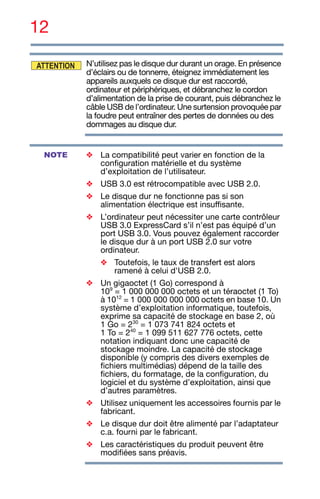 12
N’utilisez pas le disque dur durant un orage. En présence
d’éclairs ou de tonnerre, éteignez immédiatement les
appareils auxquels ce disque dur est raccordé,
ordinateur et périphériques, et débranchez le cordon
d’alimentation de la prise de courant, puis débranchez le
câble USB de l’ordinateur. Une surtension provoquée par
la foudre peut entraîner des pertes de données ou des
dommages au disque dur.
❖ La compatibilité peut varier en fonction de la
configuration matérielle et du système
d’exploitation de l’utilisateur.
❖ USB 3.0 est rétrocompatible avec USB 2.0.
❖ Le disque dur ne fonctionne pas si son
alimentation électrique est insuffisante.
❖ L’ordinateur peut nécessiter une carte contrôleur
USB 3.0 ExpressCard s’il n’est pas équipé d’un
port USB 3.0. Vous pouvez également raccorder
le disque dur à un port USB 2.0 sur votre
ordinateur.
❖ Toutefois, le taux de transfert est alors
ramené à celui d'USB 2.0.
❖ Un gigaoctet (1 Go) correspond à
109
= 1 000 000 000 octets et un téraoctet (1 To)
à 1012
= 1 000 000 000 000 octets en base 10. Un
système d’exploitation informatique, toutefois,
exprime sa capacité de stockage en base 2, où
1 Go = 230
= 1 073 741 824 octets et
1 To = 240
= 1 099 511 627 776 octets, cette
notation indiquant donc une capacité de
stockage moindre. La capacité de stockage
disponible (y compris des divers exemples de
fichiers multimédias) dépend de la taille des
fichiers, du formatage, de la configuration, du
logiciel et du système d’exploitation, ainsi que
d’autres paramètres.
❖ Utilisez uniquement les accessoires fournis par le
fabricant.
❖ Le disque dur doit être alimenté par l’adaptateur
c.a. fourni par le fabricant.
❖ Les caractéristiques du produit peuvent être
modifiées sans préavis.
ATTENTION
NOTE
 