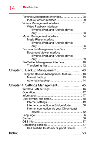 14 Contents
Pictures Management interface........................... 28
Picture Viewer interface ................................. 30
Videos Management interface ............................. 31
Video Playback interface
(iPhone, iPad, and Android device
only).......................................................... 33
Music Management interface .............................. 34
Music Player interface
(iPhone, iPad, and Android device
only).......................................................... 36
Documents Management interface...................... 37
Document Viewer interface
(iPhone, iPad, and Android device
only).......................................................... 39
File/Folder Management interface....................... 40
Transferring files ............................................ 42
Chapter 3: Backup Management ........................... 43
Using the Backup Management feature .............. 43
Manual backup .............................................. 43
Automatic backup.......................................... 44
Chapter 4: Settings Management .......................... 45
Wireless LAN settings.......................................... 46
Operation ............................................................. 47
Information........................................................... 47
User symbol and name........................................ 48
Internet settings ............................................. 49
Internet connection in Bridge Mode .............. 50
Internet connection via your Chromecast
device....................................................... 52
Language ............................................................. 56
Cache................................................................... 56
OSS info............................................................... 57
Contacting Toshiba.............................................. 57
Call Toshiba Customer Support Center......... 57
Index ................................................................ 58
 