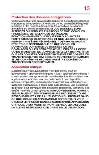 13
Protection des données enregistrées
Veillez à effectuer des sauvegardes régulières de toutes les données
importantes enregistrées sur le disque dur ou autre périphérique de
stockage à titre de précaution contre les possibles défaillances,
altérations ou pertes de données. SI VOS DONNÉES SONT
ALTÉRÉES OU PERDUES EN RAISON DE QUELCONQUES
PROBLÈMES, DÉFAILLANCES OU MAUVAIS
FONCTIONNEMENTS DU DISQUE DUR OU D'AUTRES
PÉRIPHÉRIQUES DE STOCKAGE ET QUE LES DONNÉES NE
PEUVENT PAS ÊTRE RÉCUPÉRÉES, TOSHIBA NE SAURAIT
ÊTRE TENUE RESPONSABLE DE QUELCONQUES
DOMMAGES OU PERTES DE DONNÉES OU DES
DOMMAGES QUI EN RÉSULTERAIENT. LORS DE LA COPIE
OU DU TRANSFERT DE DONNÉES, VEILLEZ À BIEN VÉRIFIER
QUE LES DONNÉES ONT EFFECTIVEMENT ÉTÉ COPIÉES OU
TRANSFÉRÉES. TOSHIBA DÉCLINE TOUTE RESPONSABILITÉ
SI LES DONNÉES NE PEUVENT PAS ÊTRE COPIÉES OU
TRANSFÉRÉES CORRECTEMENT.
Application critique
L’appareil que vous avez acheté n’est pas conçu pour de
quelconques « applications critiques ». Les « applications critiques »
correspondent aux systèmes de maintien des fonctions vitales, aux
applications médicales, aux raccordements à des dispositifs
médicaux implantés, au transport commercial, aux installations ou
systèmes nucléaires ou à toute autre application où une défaillance
du produit peut provoquer des blessures corporelles, la mort ou des
dégâts matériels catastrophiques. PAR CONSÉQUENT, TOSHIBA,
SES FILIALES ET SES FOURNISSEURS DÉCLINENT TOUTE
RESPONSABILITÉ LIÉE À L'UTILISATION DU PRODUIT DANS
DE QUELCONQUES APPLICATIONS CRITIQUES. SI VOUS
UTILISEZ LE PRODUIT DANS LE CADRE D'UNE APPLICATION
CRITIQUE, C'EST VOUS, ET NON TOSHIBA, QUI ASSUMEZ
LA PLEINE RESPONSABILITÉ D'UNE TELLE UTILISATION.
 
