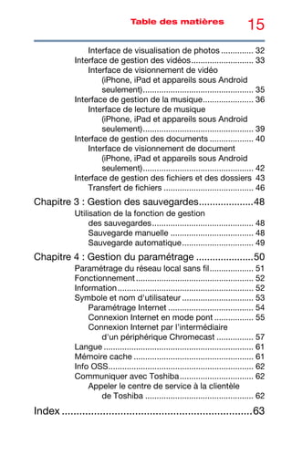 15
Table des matières
Interface de visualisation de photos .............. 32
Interface de gestion des vidéos........................... 33
Interface de visionnement de vidéo
(iPhone, iPad et appareils sous Android
seulement)................................................ 35
Interface de gestion de la musique...................... 36
Interface de lecture de musique
(iPhone, iPad et appareils sous Android
seulement)................................................ 39
Interface de gestion des documents ................... 40
Interface de visionnement de document
(iPhone, iPad et appareils sous Android
seulement)................................................ 42
Interface de gestion des fichiers et des dossiers 43
Transfert de fichiers ....................................... 46
Chapitre 3 : Gestion des sauvegardes....................48
Utilisation de la fonction de gestion
des sauvegardes............................................ 48
Sauvegarde manuelle .................................... 48
Sauvegarde automatique............................... 49
Chapitre 4 : Gestion du paramétrage .....................50
Paramétrage du réseau local sans fil................... 51
Fonctionnement................................................... 52
Information........................................................... 52
Symbole et nom d'utilisateur ............................... 53
Paramétrage Internet ..................................... 54
Connexion Internet en mode pont ................. 55
Connexion Internet par l’intermédiaire
d'un périphérique Chromecast ................ 57
Langue ................................................................. 61
Mémoire cache .................................................... 61
Info OSS............................................................... 62
Communiquer avec Toshiba................................ 62
Appeler le centre de service à la clientèle
de Toshiba ............................................... 62
Index .................................................................63
 