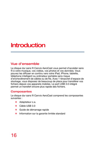 16
Introduction
Vue d’ensemble
Le disque dur sans fil Canvio AeroCast vous permet d’accéder sans
fil à votre musique, vos vidéos, vos photos et vos données. Vous
pouvez les diffuser en continu vers votre iPad, iPhone, tablette,
téléphone intelligent ou ordinateur portable sans risque
d’enchevêtrement de câbles ou de fils. Avec 1 téraoctet d'espace de
stockage, vous disposez de beaucoup de place pour transférer vos
fichiers depuis vos appareils mobiles. Le port USB 3.0 intégré
permet un transfert encore plus rapide des fichiers.
Composantes
Le disque dur sans fil Canvio AeroCast comprend les composantes
suivantes :
❖ Adaptateur c.a.
❖ Câble USB 3.0
❖ Guide de démarrage rapide
❖ Information sur la garantie limitée standard
 