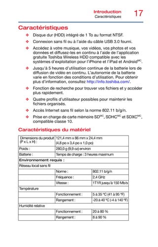 17
Introduction
Caractéristiques
Caractéristiques
❖ Disque dur (HDD) intégré de 1 To au format NTSF.
❖ Connexion sans fil ou à l’aide du câble USB 3.0 fourni.
❖ Accédez à votre musique, vos vidéos, vos photos et vos
données et diffusez-les en continu à l’aide de l’application
gratuite Toshiba Wireless HDD compatible avec les
systèmes d’exploitation pour l’iPhone et l’iPad et AndroidMC
.
❖ Jusqu'à 5 heures d'utilisation continue de la batterie lors de
diffusion de vidéo en continu. L’autonomie de la batterie
varie en fonction des conditions d’utilisation. Pour obtenir
plus d’information, consultez http://info.toshiba.com/.
❖ Fonction de recherche pour trouver vos fichiers et y accéder
plus rapidement.
❖ Quatre profils d’utilisateur possibles pour maintenir les
fichiers organisés.
❖ Accès Internet sans fil selon la norme 802.11 b/g/n.
❖ Prise en charge de carte mémoire SDMC
, SDHCMC
et SDXCMC
,
compatible classe 10.
Caractéristiques du matériel
Dimensions du produit
(P x L x H) :
121,4 mm x 86 mm x 24,4 mm
(4,8 po x 3,4 po x 1,0 po)
Poids : 280,0 g (9,9 oz) environ
Batterie : Temps de charge : 3 heures maximum
Environnement requis :
Réseau local sans fil
Norme : 802.11 b/g/n
Fréquence : 2,4 GHz
Vitesse : 1T1R jusqu'à 150 Mb/s
Température
Fonctionnement : 5 à 35 ºC (41 à 95 ºF)
Rangement : -20 à 40 ºC (-4 à 140 ºF)
Humidité relative
Fonctionnement : 20 à 80 %
Rangement : 8 à 90 %
 
