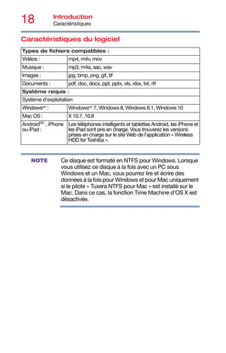 18 Introduction
Caractéristiques
Caractéristiques du logiciel
Ce disque est formaté en NTFS pour Windows. Lorsque
vous utilisez ce disque à la fois avec un PC sous
Windows et un Mac, vous pourrez lire et écrire des
données à la fois pour Windows et pour Mac uniquement
si le pilote « Tuxera NTFS pour Mac » est installé sur le
Mac. Dans ce cas, la fonction Time Machine d'OS X est
désactivée.
Types de fichiers compatibles :
Vidéos : mp4, m4v, mov
Musique : mp3, m4a, aac, wav
Images : jpg, bmp, png, gif, tif
Documents : pdf, doc, docx, ppt, pptx, xls, xlsx, txt, rtf
Système requis :
Système d'exploitation
WindowsMD
: WindowsMD
7, Windows 8, Windows 8.1, Windows 10
Mac OS : X 10.7, 10.8
AndroidMC
, iPhone
ou iPad :
Les téléphones intelligents et tablettes Android, les iPhone et
les iPad sont pris en charge. Vous trouverez les versions
prises en charge sur le site Web de l’application « Wireless
HDD for Toshiba ».
NOTE
 