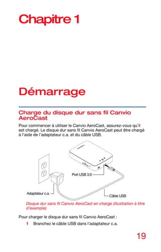 19
Chapitre 1
Démarrage
Charge du disque dur sans fil Canvio
AeroCast
Pour commencer à utiliser le Canvio AeroCast, assurez-vous qu’il
est chargé. Le disque dur sans fil Canvio AeroCast peut être chargé
à l’aide de l’adaptateur c.a. et du câble USB.
Disque dur sans fil Canvio AeroCast en charge (illustration à titre
d’exemple)
Pour charger le disque dur sans fil Canvio AeroCast :
1 Branchez le câble USB dans l’adaptateur c.a.
Câble USB
Port USB 3.0
Adaptateur c.a.
 