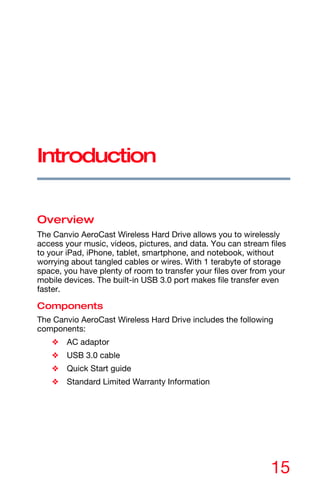 15
Introduction
Overview
The Canvio AeroCast Wireless Hard Drive allows you to wirelessly
access your music, videos, pictures, and data. You can stream files
to your iPad, iPhone, tablet, smartphone, and notebook, without
worrying about tangled cables or wires. With 1 terabyte of storage
space, you have plenty of room to transfer your files over from your
mobile devices. The built-in USB 3.0 port makes file transfer even
faster.
Components
The Canvio AeroCast Wireless Hard Drive includes the following
components:
❖ AC adaptor
❖ USB 3.0 cable
❖ Quick Start guide
❖ Standard Limited Warranty Information
 