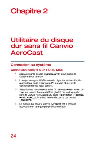 24
Chapitre 2
Utilitaire du disque
dur sans fil Canvio
AeroCast
Connexion au système
Connexion sans fil à un PC ou Mac
1 Appuyez sur le bouton marche/arrêt pour mettre le
système sous tension.
2 Lorsque le voyant Wi-Fi cesse de clignoter, activez l’option
réseau local sans fil sur votre PC ou Mac et ouvrez la
connexion réseau local sans fil.
3 Sélectionnez la connexion sans fil Toshiba whdd xxxx, où
xxxx est un nombre à 4 chiffres généré par le disque dur
sans fil Canvio AeroCast (SSID sans fil par défaut : Toshiba
whdd xxxx), puis entrez le mot de passe par défaut
12345678.
4 Le disque dur sans fil Canvio AeroCast est à présent
accessible en tant que périphérique réseau.
 