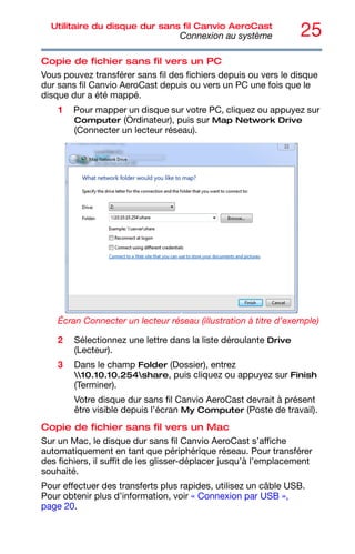 25
Utilitaire du disque dur sans fil Canvio AeroCast
Connexion au système
Copie de fichier sans fil vers un PC
Vous pouvez transférer sans fil des fichiers depuis ou vers le disque
dur sans fil Canvio AeroCast depuis ou vers un PC une fois que le
disque dur a été mappé.
1 Pour mapper un disque sur votre PC, cliquez ou appuyez sur
Computer (Ordinateur), puis sur Map Network Drive
(Connecter un lecteur réseau).
Écran Connecter un lecteur réseau (illustration à titre d’exemple)
2 Sélectionnez une lettre dans la liste déroulante Drive
(Lecteur).
3 Dans le champ Folder (Dossier), entrez
10.10.10.254share, puis cliquez ou appuyez sur Finish
(Terminer).
Votre disque dur sans fil Canvio AeroCast devrait à présent
être visible depuis l’écran My Computer (Poste de travail).
Copie de fichier sans fil vers un Mac
Sur un Mac, le disque dur sans fil Canvio AeroCast s’affiche
automatiquement en tant que périphérique réseau. Pour transférer
des fichiers, il suffit de les glisser-déplacer jusqu’à l’emplacement
souhaité.
Pour effectuer des transferts plus rapides, utilisez un câble USB.
Pour obtenir plus d’information, voir « Connexion par USB »,
page 20.
 