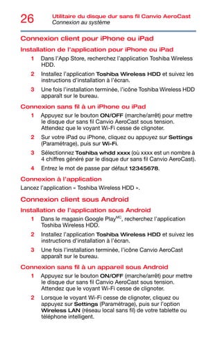 26 Utilitaire du disque dur sans fil Canvio AeroCast
Connexion au système
Connexion client pour iPhone ou iPad
Installation de l’application pour iPhone ou iPad
1 Dans l’App Store, recherchez l’application Toshiba Wireless
HDD.
2 Installez l’application Toshiba Wireless HDD et suivez les
instructions d’installation à l’écran.
3 Une fois l’installation terminée, l’icône Toshiba Wireless HDD
apparaît sur le bureau.
Connexion sans fil à un iPhone ou iPad
1 Appuyez sur le bouton ON/OFF (marche/arrêt) pour mettre
le disque dur sans fil Canvio AeroCast sous tension.
Attendez que le voyant Wi-Fi cesse de clignoter.
2 Sur votre iPad ou iPhone, cliquez ou appuyez sur Settings
(Paramétrage), puis sur Wi-Fi.
3 Sélectionnez Toshiba whdd xxxx (où xxxx est un nombre à
4 chiffres généré par le disque dur sans fil Canvio AeroCast).
4 Entrez le mot de passe par défaut 12345678.
Connexion à l’application
Lancez l’application « Toshiba Wireless HDD ».
Connexion client sous Android
Installation de l’application sous Android
1 Dans le magasin Google PlayMC
, recherchez l’application
Toshiba Wireless HDD.
2 Installez l’application Toshiba Wireless HDD et suivez les
instructions d’installation à l’écran.
3 Une fois l’installation terminée, l’icône Canvio AeroCast
apparaît sur le bureau.
Connexion sans fil à un appareil sous Android
1 Appuyez sur le bouton ON/OFF (marche/arrêt) pour mettre
le disque dur sans fil Canvio AeroCast sous tension.
Attendez que le voyant Wi-Fi cesse de clignoter.
2 Lorsque le voyant Wi-Fi cesse de clignoter, cliquez ou
appuyez sur Settings (Paramétrage), puis sur l’option
Wireless LAN (réseau local sans fil) de votre tablette ou
téléphone intelligent.
 
