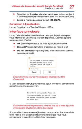 27
Utilitaire du disque dur sans fil Canvio AeroCast
Interface principale
3 Sélectionnez Toshiba whdd xxxx (où xxxx est un nombre à
4 chiffres généré par le disque dur sans fil Canvio AeroCast).
4 Entrez le mot de passe par défaut 12345678.
Connexion à l’application
Lancez l’application « Toshiba Wireless HDD ».
Interface principale
Lorsqu’elle affiche l’écran d’interface principal, l’application peut
vous informer qu’une mise à jour est disponible. Les trois options
suivantes sont offertes :
❖ OK (lance le processus de mise à jour; recommandé)
❖ Cancel (Annuler) (annule le processus de mise à jour)
❖ Do not prompt (Ne pas signaler) (met fin aux notifications;
non recommandé)
Écran de mise à jour du micrologiciel (illustration à titre
d’exemple)
Si vous sélectionnez OK pour la mise à jour, il vous est demandé de
patienter cinq minutes environ.
Écran demandant de patienter 5 minutes lors de la mise à jour du
micrologiciel (illustration à titre d’exemple)
Si vous sélectionnez Cancel (Annuler), vous pourriez être informé de
toute mise à jour disponible la prochaine fois que vous vous
connecterez et accéderez à l’interface principale.
 