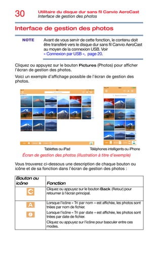 30 Utilitaire du disque dur sans fil Canvio AeroCast
Interface de gestion des photos
Interface de gestion des photos
Avant de vous servir de cette fonction, le contenu doit
être transféré vers le disque dur sans fil Canvio AeroCast
au moyen de la connexion USB. Voir
« Connexion par USB », page 20.
Cliquez ou appuyez sur le bouton Pictures (Photos) pour afficher
l’écran de gestion des photos.
Voici un exemple d’affichage possible de l’écran de gestion des
photos.
Écran de gestion des photos (illustration à titre d’exemple)
Vous trouverez ci-dessous une description de chaque bouton ou
icône et de sa fonction dans l’écran de gestion des photos :
Bouton ou
icône Fonction
Cliquez ou appuyez sur le bouton Back (Retour) pour
retourner à l’écran principal.
Lorsque l’icône « Tri par nom » est affichée, les photos sont
triées par nom de fichier.
Lorsque l’icône « Tri par date » est affichée, les photos sont
triées par date de fichier.
Cliquez ou appuyez sur l’icône pour basculer entre ces
modes.
NOTE
Tablettes ou iPad Téléphones intelligents ou iPhone
 