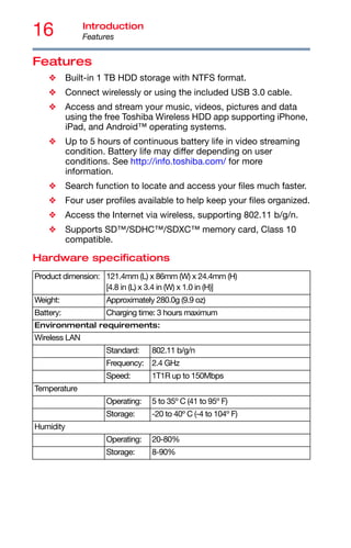 16 Introduction
Features
Features
❖ Built-in 1 TB HDD storage with NTFS format.
❖ Connect wirelessly or using the included USB 3.0 cable.
❖ Access and stream your music, videos, pictures and data
using the free Toshiba Wireless HDD app supporting iPhone,
iPad, and Android™ operating systems.
❖ Up to 5 hours of continuous battery life in video streaming
condition. Battery life may differ depending on user
conditions. See http://info.toshiba.com/ for more
information.
❖ Search function to locate and access your files much faster.
❖ Four user profiles available to help keep your files organized.
❖ Access the Internet via wireless, supporting 802.11 b/g/n.
❖ Supports SD™/SDHC™/SDXC™ memory card, Class 10
compatible.
Hardware specifications
Product dimension: 121.4mm (L) x 86mm (W) x 24.4mm (H)
[4.8 in (L) x 3.4 in (W) x 1.0 in (H)]
Weight: Approximately 280.0g (9.9 oz)
Battery: Charging time: 3 hours maximum
Environmental requirements:
Wireless LAN
Standard: 802.11 b/g/n
Frequency: 2.4 GHz
Speed: 1T1R up to 150Mbps
Temperature
Operating: 5 to 35º C (41 to 95º F)
Storage: -20 to 40º C (-4 to 104º F)
Humidity
Operating: 20-80%
Storage: 8-90%
 