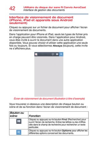 42 Utilitaire du disque dur sans fil Canvio AeroCast
Interface de gestion des documents
Interface de visionnement de document
(iPhone, iPad et appareils sous Android
seulement)
Cliquez ou appuyez sur un fichier de document pour afficher l’écran
de visionnement de documents.
Dans l’application pour iPhone et iPad, seuls les types de fichier pris
en charge peuvent être visionnés. Dans l’application pour Android,
vous êtes invité à ouvrir le document dans une autre application
disponible. Vous pouvez choisir d'utiliser cette application une seule
fois ou toujours. Si vous sélectionnez Always (toujours), cette invite
ne s’affichera plus.
Écran de visionnement de document (illustration à titre d’exemple)
Vous trouverez ci-dessous une description de chaque bouton ou
icône et de sa fonction dans l’écran de visionnement de document :
Bouton ou
icône Fonction
Cliquez ou appuyez sur le bouton Find (Rechercher) pour
ouvrir l’écran de recherche. Entrez les lettres ou les chiffres
clés dans le champ de recherche pour rechercher un texte
particulier.
Cliquez ou appuyez sur le bouton Options pour afficher les
différentes options concernant les documents.
 