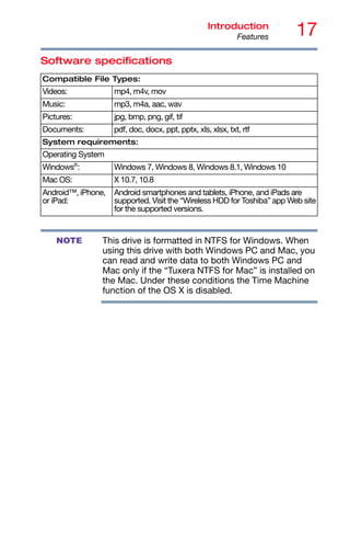 17
Introduction
Features
Software specifications
This drive is formatted in NTFS for Windows. When
using this drive with both Windows PC and Mac, you
can read and write data to both Windows PC and
Mac only if the “Tuxera NTFS for Mac” is installed on
the Mac. Under these conditions the Time Machine
function of the OS X is disabled.
Compatible File Types:
Videos: mp4, m4v, mov
Music: mp3, m4a, aac, wav
Pictures: jpg, bmp, png, gif, tif
Documents: pdf, doc, docx, ppt, pptx, xls, xlsx, txt, rtf
System requirements:
Operating System
Windows®
: Windows 7, Windows 8, Windows 8.1, Windows 10
Mac OS: X 10.7, 10.8
Android™, iPhone,
or iPad:
Android smartphones and tablets, iPhone, and iPads are
supported. Visit the “Wireless HDD for Toshiba” app Web site
for the supported versions.
NOTE
 