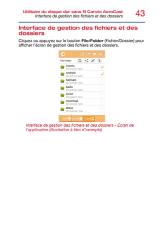 43
Utilitaire du disque dur sans fil Canvio AeroCast
Interface de gestion des fichiers et des dossiers
Interface de gestion des fichiers et des
dossiers
Cliquez ou appuyez sur le bouton File/Folder (Fichier/Dossier) pour
afficher l’écran de gestion des fichiers et des dossiers.
Interface de gestion des fichiers et des dossiers - Écran de
l’application (illustration à titre d’exemple)
 