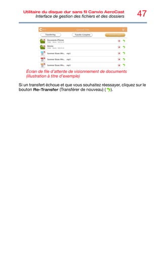 47
Utilitaire du disque dur sans fil Canvio AeroCast
Interface de gestion des fichiers et des dossiers
Écran de file d’attente de visionnement de documents
(illustration à titre d’exemple)
Si un transfert échoue et que vous souhaitez réessayer, cliquez sur le
bouton Re-Transfer (Transférer de nouveau) ( ).
 