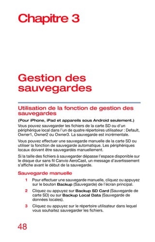 48
Chapitre 3
Gestion des
sauvegardes
Utilisation de la fonction de gestion des
sauvegardes
(Pour iPhone, iPad et appareils sous Android seulement.)
Vous pouvez sauvegarder les fichiers de la carte SD ou d'un
périphérique local dans l’un de quatre répertoires utilisateur : Default,
Owner1, Owner2 ou Owner3. La sauvegarde est incrémentale.
Vous pouvez effectuer une sauvegarde manuelle de la carte SD ou
utiliser la fonction de sauvegarde automatique. Les périphériques
locaux doivent être sauvegardés manuellement.
Si la taille des fichiers à sauvegarder dépasse l’espace disponible sur
le disque dur sans fil Canvio AeroCast, un message d’avertissement
s’affiche avant le début de la sauvegarde.
Sauvegarde manuelle
1 Pour effectuer une sauvegarde manuelle, cliquez ou appuyez
sur le bouton Backup (Sauvegarde) de l’écran principal.
2 Cliquez ou appuyez sur Backup SD Card (Sauvegarde de
carte SD) ou sur Backup Local Data (Sauvegarde de
données locales).
3 Cliquez ou appuyez sur le répertoire utilisateur dans lequel
vous souhaitez sauvegarder les fichiers.
 
