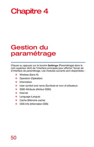 50
Chapitre 4
Gestion du
paramétrage
Cliquez ou appuyez sur le bouton Settings (Paramétrage) dans le
coin supérieur droit de l’interface principale pour afficher l’écran de
d’interface de paramétrage. Les modules suivants sont disponibles :
❖ Wireless (Sans fil)
❖ Operation (Opération)
❖ Information
❖ User symbol and name (Symbole et nom d'utilisateur)
❖ SSID Attribute (Attribut SSID)
❖ Internet
❖ Language (Langue)
❖ Cache (Mémoire cache)
❖ OSS Info (Information OSS)
 