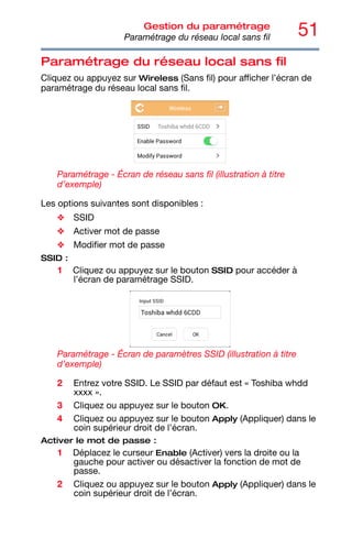 51
Gestion du paramétrage
Paramétrage du réseau local sans fil
Paramétrage du réseau local sans fil
Cliquez ou appuyez sur Wireless (Sans fil) pour afficher l’écran de
paramétrage du réseau local sans fil.
Paramétrage - Écran de réseau sans fil (illustration à titre
d’exemple)
Les options suivantes sont disponibles :
❖ SSID
❖ Activer mot de passe
❖ Modifier mot de passe
SSID :
1 Cliquez ou appuyez sur le bouton SSID pour accéder à
l’écran de paramétrage SSID.
Paramétrage - Écran de paramètres SSID (illustration à titre
d’exemple)
2 Entrez votre SSID. Le SSID par défaut est « Toshiba whdd
xxxx ».
3 Cliquez ou appuyez sur le bouton OK.
4 Cliquez ou appuyez sur le bouton Apply (Appliquer) dans le
coin supérieur droit de l'écran.
Activer le mot de passe :
1 Déplacez le curseur Enable (Activer) vers la droite ou la
gauche pour activer ou désactiver la fonction de mot de
passe.
2 Cliquez ou appuyez sur le bouton Apply (Appliquer) dans le
coin supérieur droit de l’écran.
 