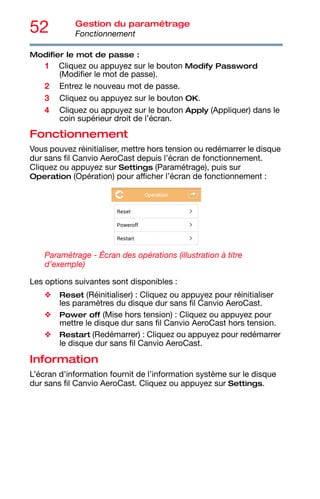 52 Gestion du paramétrage
Fonctionnement
Modifier le mot de passe :
1 Cliquez ou appuyez sur le bouton Modify Password
(Modifier le mot de passe).
2 Entrez le nouveau mot de passe.
3 Cliquez ou appuyez sur le bouton OK.
4 Cliquez ou appuyez sur le bouton Apply (Appliquer) dans le
coin supérieur droit de l’écran.
Fonctionnement
Vous pouvez réinitialiser, mettre hors tension ou redémarrer le disque
dur sans fil Canvio AeroCast depuis l’écran de fonctionnement.
Cliquez ou appuyez sur Settings (Paramétrage), puis sur
Operation (Opération) pour afficher l’écran de fonctionnement :
Paramétrage - Écran des opérations (illustration à titre
d’exemple)
Les options suivantes sont disponibles :
❖ Reset (Réinitialiser) : Cliquez ou appuyez pour réinitialiser
les paramètres du disque dur sans fil Canvio AeroCast.
❖ Power off (Mise hors tension) : Cliquez ou appuyez pour
mettre le disque dur sans fil Canvio AeroCast hors tension.
❖ Restart (Redémarrer) : Cliquez ou appuyez pour redémarrer
le disque dur sans fil Canvio AeroCast.
Information
L’écran d'information fournit de l’information système sur le disque
dur sans fil Canvio AeroCast. Cliquez ou appuyez sur Settings.
 