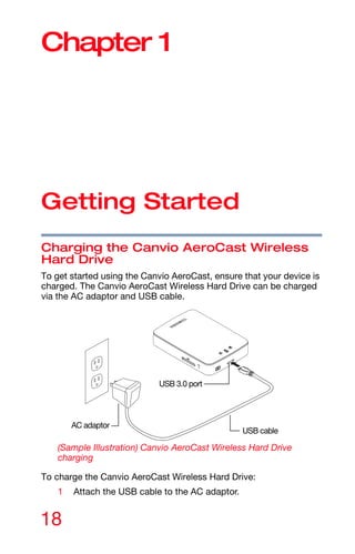 18
Chapter 1
Getting Started
Charging the Canvio AeroCast Wireless
Hard Drive
To get started using the Canvio AeroCast, ensure that your device is
charged. The Canvio AeroCast Wireless Hard Drive can be charged
via the AC adaptor and USB cable.
(Sample Illustration) Canvio AeroCast Wireless Hard Drive
charging
To charge the Canvio AeroCast Wireless Hard Drive:
1 Attach the USB cable to the AC adaptor.
USB cable
USB 3.0 port
AC adaptor
 