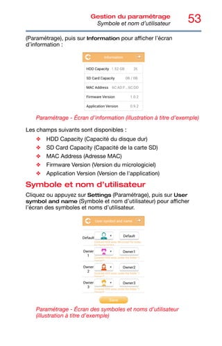 53
Gestion du paramétrage
Symbole et nom d’utilisateur
(Paramétrage), puis sur Information pour afficher l’écran
d’information :
Paramétrage - Écran d’information (illustration à titre d’exemple)
Les champs suivants sont disponibles :
❖ HDD Capacity (Capacité du disque dur)
❖ SD Card Capacity (Capacité de la carte SD)
❖ MAC Address (Adresse MAC)
❖ Firmware Version (Version du micrologiciel)
❖ Application Version (Version de l'application)
Symbole et nom d’utilisateur
Cliquez ou appuyez sur Settings (Paramétrage), puis sur User
symbol and name (Symbole et nom d’utilisateur) pour afficher
l’écran des symboles et noms d’utilisateur.
Paramétrage - Écran des symboles et noms d’utilisateur
(illustration à titre d’exemple)
 