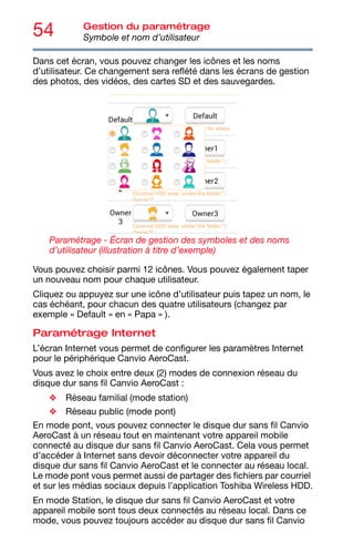 54 Gestion du paramétrage
Symbole et nom d’utilisateur
Dans cet écran, vous pouvez changer les icônes et les noms
d’utilisateur. Ce changement sera reflété dans les écrans de gestion
des photos, des vidéos, des cartes SD et des sauvegardes.
Paramétrage - Écran de gestion des symboles et des noms
d’utilisateur (illustration à titre d’exemple)
Vous pouvez choisir parmi 12 icônes. Vous pouvez également taper
un nouveau nom pour chaque utilisateur.
Cliquez ou appuyez sur une icône d’utilisateur puis tapez un nom, le
cas échéant, pour chacun des quatre utilisateurs (changez par
exemple « Default » en « Papa » ).
Paramétrage Internet
L’écran Internet vous permet de configurer les paramètres Internet
pour le périphérique Canvio AeroCast.
Vous avez le choix entre deux (2) modes de connexion réseau du
disque dur sans fil Canvio AeroCast :
❖ Réseau familial (mode station)
❖ Réseau public (mode pont)
En mode pont, vous pouvez connecter le disque dur sans fil Canvio
AeroCast à un réseau tout en maintenant votre appareil mobile
connecté au disque dur sans fil Canvio AeroCast. Cela vous permet
d’accéder à Internet sans devoir déconnecter votre appareil du
disque dur sans fil Canvio AeroCast et le connecter au réseau local.
Le mode pont vous permet aussi de partager des fichiers par courriel
et sur les médias sociaux depuis l’application Toshiba Wireless HDD.
En mode Station, le disque dur sans fil Canvio AeroCast et votre
appareil mobile sont tous deux connectés au réseau local. Dans ce
mode, vous pouvez toujours accéder au disque dur sans fil Canvio
 