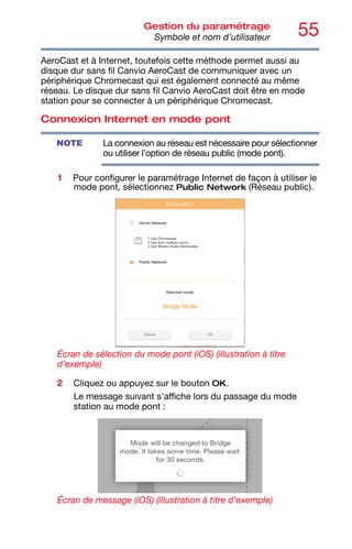 55
Gestion du paramétrage
Symbole et nom d’utilisateur
AeroCast et à Internet, toutefois cette méthode permet aussi au
disque dur sans fil Canvio AeroCast de communiquer avec un
périphérique Chromecast qui est également connecté au même
réseau. Le disque dur sans fil Canvio AeroCast doit être en mode
station pour se connecter à un périphérique Chromecast.
Connexion Internet en mode pont
La connexion au réseau est nécessaire pour sélectionner
ou utiliser l’option de réseau public (mode pont).
1 Pour configurer le paramétrage Internet de façon à utiliser le
mode pont, sélectionnez Public Network (Réseau public).
Écran de sélection du mode pont (iOS) (illustration à titre
d’exemple)
2 Cliquez ou appuyez sur le bouton OK.
Le message suivant s'affiche lors du passage du mode
station au mode pont :
Écran de message (iOS) (illustration à titre d’exemple)
NOTE
 