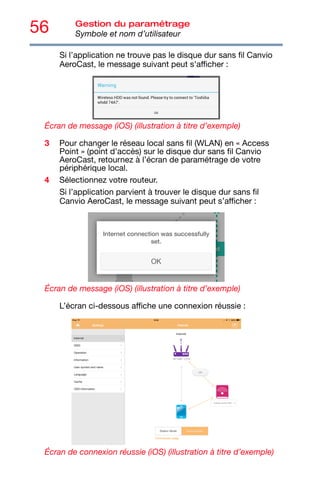 56 Gestion du paramétrage
Symbole et nom d’utilisateur
Si l’application ne trouve pas le disque dur sans fil Canvio
AeroCast, le message suivant peut s'afficher :
Écran de message (iOS) (illustration à titre d’exemple)
3 Pour changer le réseau local sans fil (WLAN) en « Access
Point » (point d'accès) sur le disque dur sans fil Canvio
AeroCast, retournez à l’écran de paramétrage de votre
périphérique local.
4 Sélectionnez votre routeur.
Si l’application parvient à trouver le disque dur sans fil
Canvio AeroCast, le message suivant peut s’afficher :
Écran de message (iOS) (illustration à titre d’exemple)
L’écran ci-dessous affiche une connexion réussie :
Écran de connexion réussie (iOS) (illustration à titre d’exemple)
 