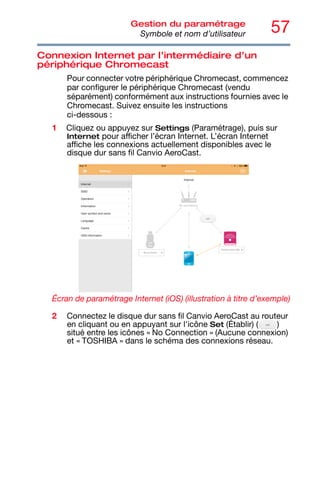 57
Gestion du paramétrage
Symbole et nom d’utilisateur
Connexion Internet par l’intermédiaire d’un
périphérique Chromecast
Pour connecter votre périphérique Chromecast, commencez
par configurer le périphérique Chromecast (vendu
séparément) conformément aux instructions fournies avec le
Chromecast. Suivez ensuite les instructions
ci-dessous :
1 Cliquez ou appuyez sur Settings (Paramétrage), puis sur
Internet pour afficher l’écran Internet. L’écran Internet
affiche les connexions actuellement disponibles avec le
disque dur sans fil Canvio AeroCast.
Écran de paramétrage Internet (iOS) (illustration à titre d’exemple)
2 Connectez le disque dur sans fil Canvio AeroCast au routeur
en cliquant ou en appuyant sur l'icône Set (Établir) ( )
situé entre les icônes « No Connection » (Aucune connexion)
et « TOSHIBA » dans le schéma des connexions réseau.
 