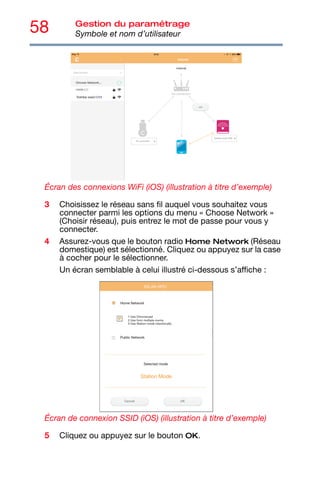 58 Gestion du paramétrage
Symbole et nom d’utilisateur
Écran des connexions WiFi (iOS) (illustration à titre d’exemple)
3 Choisissez le réseau sans fil auquel vous souhaitez vous
connecter parmi les options du menu « Choose Network »
(Choisir réseau), puis entrez le mot de passe pour vous y
connecter.
4 Assurez-vous que le bouton radio Home Network (Réseau
domestique) est sélectionné. Cliquez ou appuyez sur la case
à cocher pour le sélectionner.
Un écran semblable à celui illustré ci-dessous s’affiche :
Écran de connexion SSID (iOS) (illustration à titre d’exemple)
5 Cliquez ou appuyez sur le bouton OK.
 