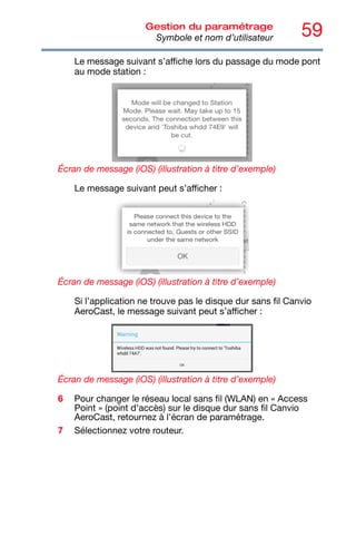 59
Gestion du paramétrage
Symbole et nom d’utilisateur
Le message suivant s’affiche lors du passage du mode pont
au mode station :
Écran de message (iOS) (illustration à titre d’exemple)
Le message suivant peut s’afficher :
Écran de message (iOS) (illustration à titre d’exemple)
Si l’application ne trouve pas le disque dur sans fil Canvio
AeroCast, le message suivant peut s’afficher :
Écran de message (iOS) (illustration à titre d’exemple)
6 Pour changer le réseau local sans fil (WLAN) en « Access
Point » (point d'accès) sur le disque dur sans fil Canvio
AeroCast, retournez à l'écran de paramétrage.
7 Sélectionnez votre routeur.
 